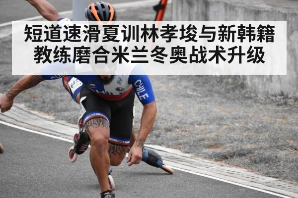 短道速滑夏训林孝埈与新韩籍教练磨合米兰冬奥战术升级