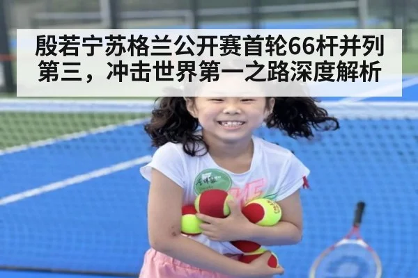 殷若宁苏格兰公开赛首轮66杆并列第三,冲击世界第一之路深度解析