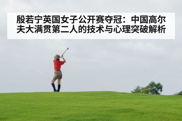 殷若宁英国女子公开赛夺冠:中国高尔夫大满贯第二人的技术与心理突破解析